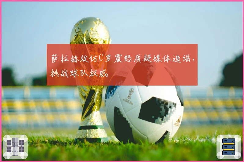 萨拉赫效仿C罗震怒质疑媒体造谣，挑战球队权威