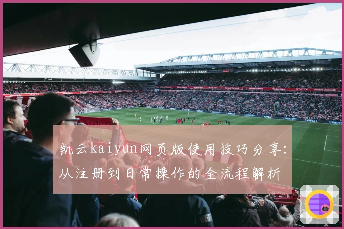 凯云kaiyun网页版使用技巧分享：从注册到日常操作的全流程解析