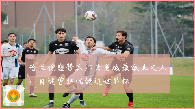 哈兰德盛赞瓜帅为曼城最敬业之人，自述曾担忧错过世界杯