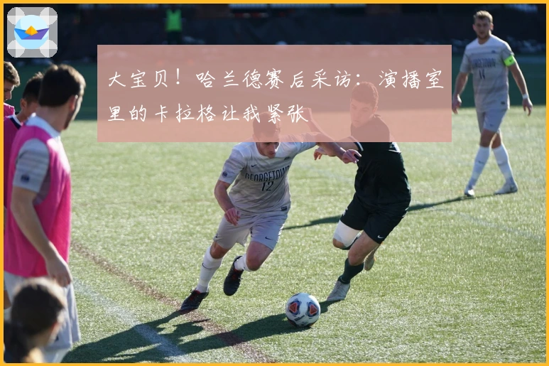 大宝贝！哈兰德赛后采访：演播室里的卡拉格让我紧张