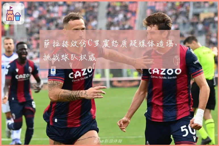 萨拉赫效仿C罗震怒质疑媒体造谣，挑战球队权威