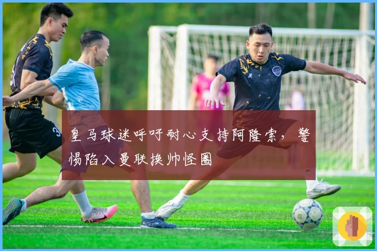 皇马球迷呼吁耐心支持阿隆索，警惕陷入曼联换帅怪圈