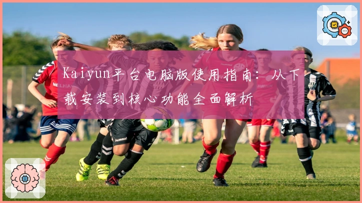 Kaiyun平台电脑版使用指南：从下载安装到核心功能全面解析