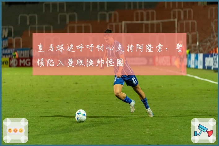 皇马球迷呼吁耐心支持阿隆索，警惕陷入曼联换帅怪圈