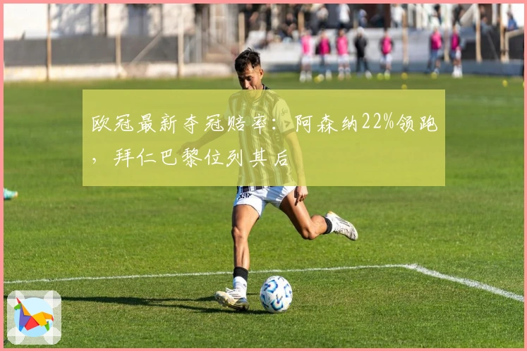 欧冠最新夺冠赔率：阿森纳22%领跑，拜仁巴黎位列其后