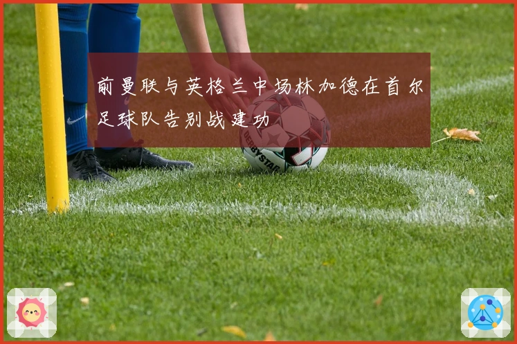 前曼联与英格兰中场林加德在首尔足球队告别战建功