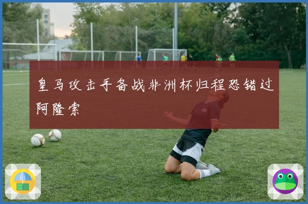 皇马攻击手备战非洲杯归程恐错过阿隆索