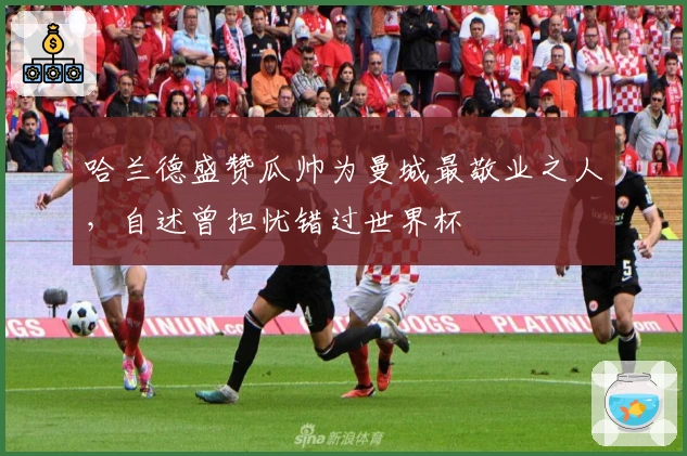 哈兰德盛赞瓜帅为曼城最敬业之人，自述曾担忧错过世界杯