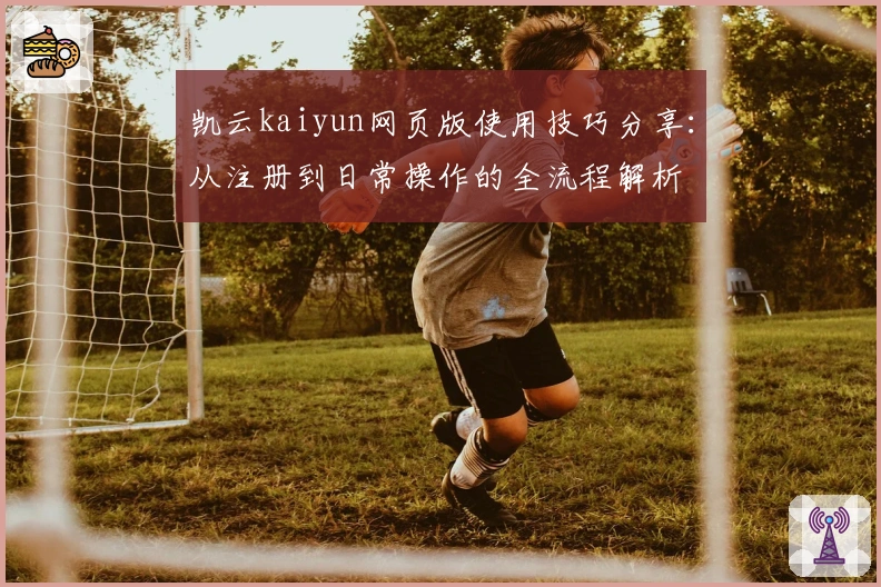 凯云kaiyun网页版使用技巧分享：从注册到日常操作的全流程解析