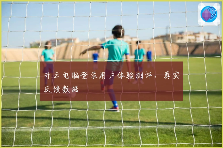 开云电脑登录用户体验测评，真实反馈数据