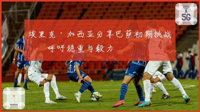 埃里克·加西亚分享巴萨初期挑战，呼吁稳重与毅力